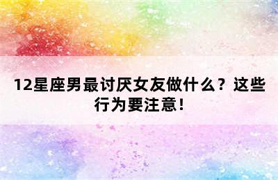 12星座男最讨厌女友做什么？这些行为要注意！