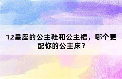 12星座的公主鞋和公主裙，哪个更配你的公主床？