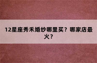 12星座秀禾婚纱哪里买？哪家店最火？