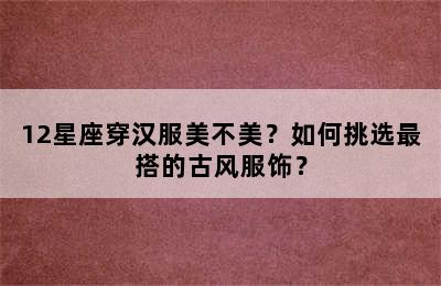 12星座穿汉服美不美？如何挑选最搭的古风服饰？