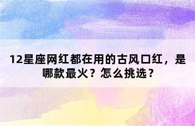 12星座网红都在用的古风口红，是哪款最火？怎么挑选？