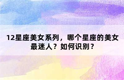 12星座美女系列，哪个星座的美女最迷人？如何识别？