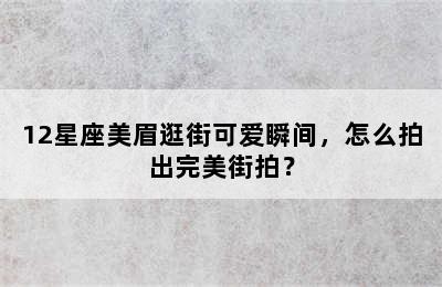 12星座美眉逛街可爱瞬间，怎么拍出完美街拍？