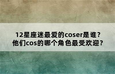 12星座迷最爱的coser是谁？他们cos的哪个角色最受欢迎？