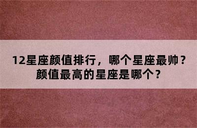 12星座颜值排行，哪个星座最帅？颜值最高的星座是哪个？