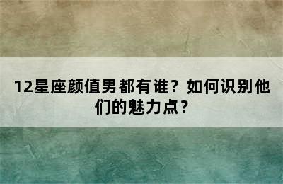 12星座颜值男都有谁？如何识别他们的魅力点？