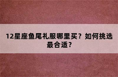 12星座鱼尾礼服哪里买？如何挑选最合适？