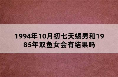 1994年10月初七天蝎男和1985年双鱼女会有结果吗