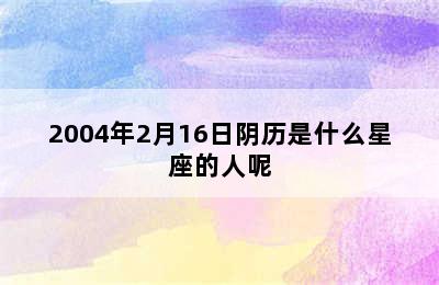 2004年2月16日阴历是什么星座的人呢