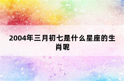 2004年三月初七是什么星座的生肖呢