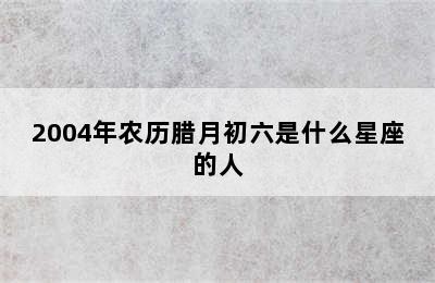 2004年农历腊月初六是什么星座的人