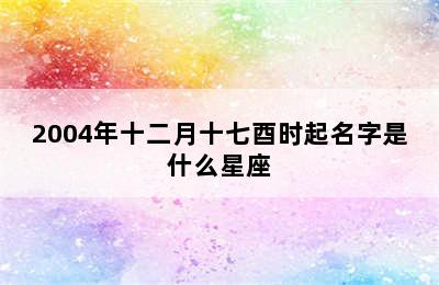 2004年十二月十七酉时起名字是什么星座