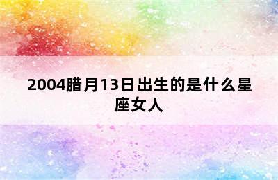 2004腊月13日出生的是什么星座女人