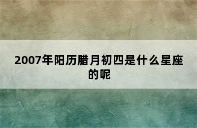 2007年阳历腊月初四是什么星座的呢