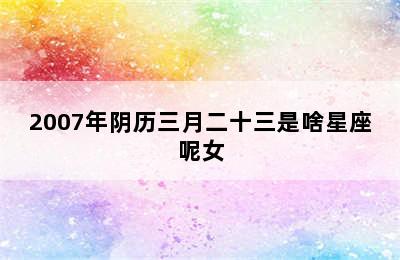 2007年阴历三月二十三是啥星座呢女