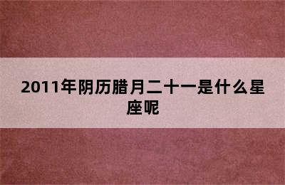 2011年阴历腊月二十一是什么星座呢