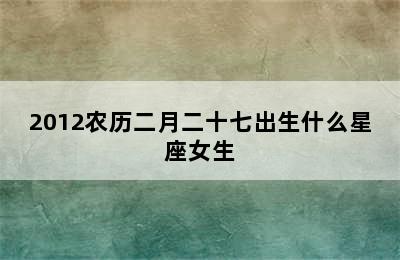 2012农历二月二十七出生什么星座女生