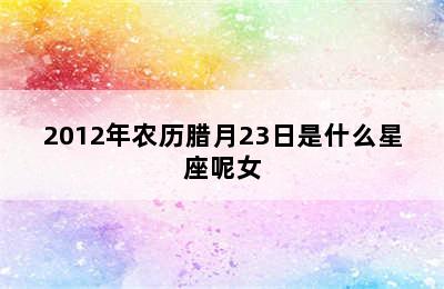 2012年农历腊月23日是什么星座呢女