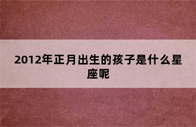 2012年正月出生的孩子是什么星座呢