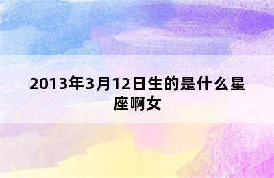 2013年3月12日生的是什么星座啊女