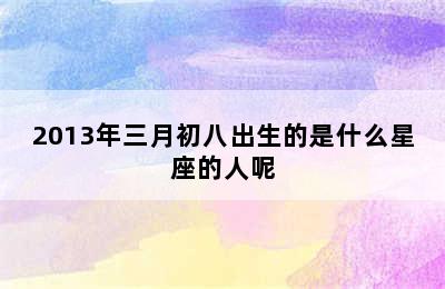 2013年三月初八出生的是什么星座的人呢