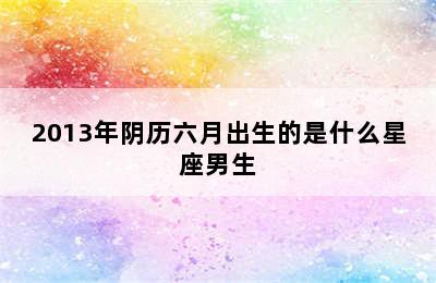 2013年阴历六月出生的是什么星座男生