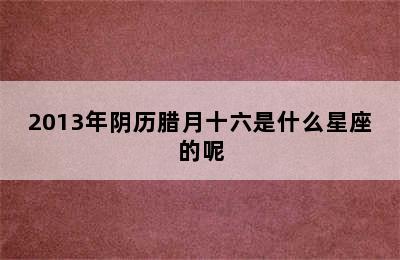 2013年阴历腊月十六是什么星座的呢