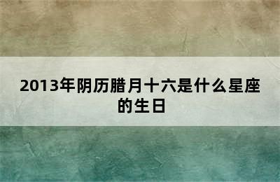 2013年阴历腊月十六是什么星座的生日