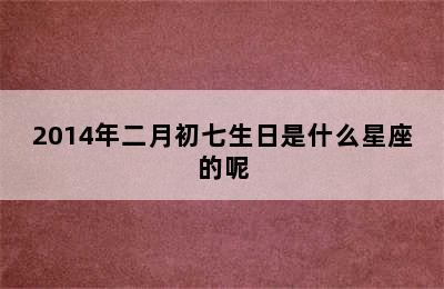 2014年二月初七生日是什么星座的呢