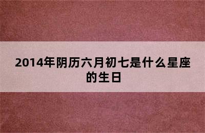 2014年阴历六月初七是什么星座的生日