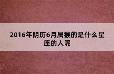 2016年阴历6月属猴的是什么星座的人呢