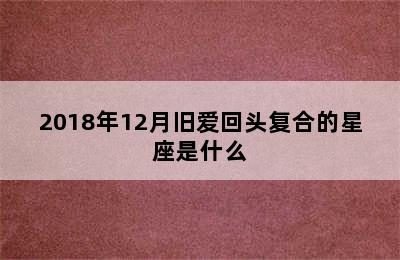 2018年12月旧爱回头复合的星座是什么