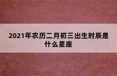 2021年农历二月初三出生时辰是什么星座