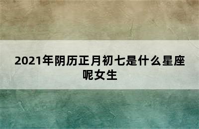 2021年阴历正月初七是什么星座呢女生