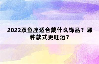 2022双鱼座适合戴什么饰品？哪种款式更旺运？