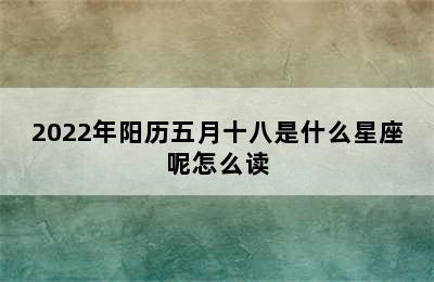 2022年阳历五月十八是什么星座呢怎么读