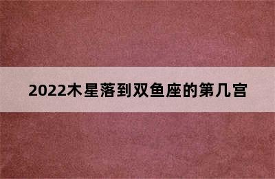 2022木星落到双鱼座的第几宫