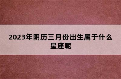 2023年阴历三月份出生属于什么星座呢