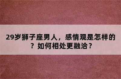 29岁狮子座男人，感情观是怎样的？如何相处更融洽？