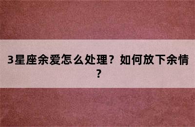 3星座余爱怎么处理？如何放下余情？