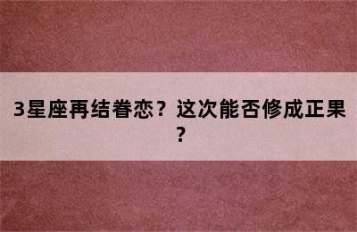 3星座再结眷恋？这次能否修成正果？