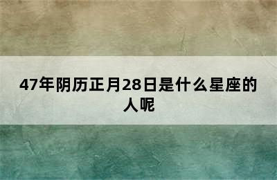 47年阴历正月28日是什么星座的人呢