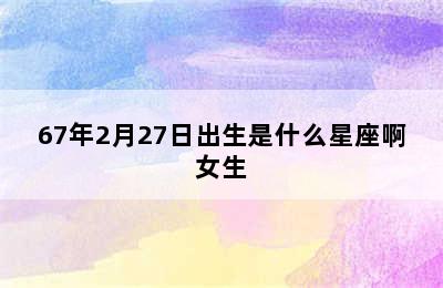 67年2月27日出生是什么星座啊女生