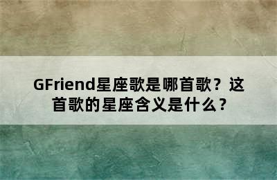 GFriend星座歌是哪首歌？这首歌的星座含义是什么？