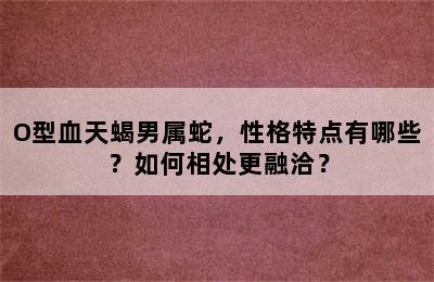O型血天蝎男属蛇，性格特点有哪些？如何相处更融洽？