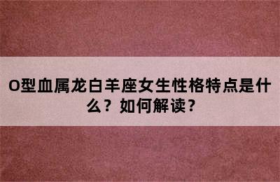 O型血属龙白羊座女生性格特点是什么？如何解读？