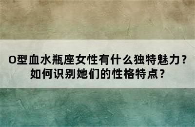 O型血水瓶座女性有什么独特魅力？如何识别她们的性格特点？