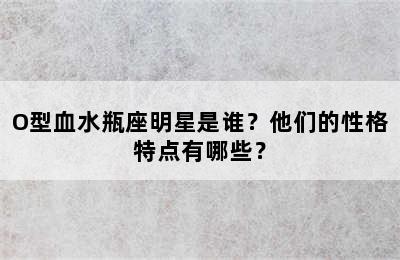 O型血水瓶座明星是谁？他们的性格特点有哪些？