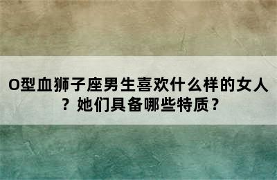 O型血狮子座男生喜欢什么样的女人？她们具备哪些特质？