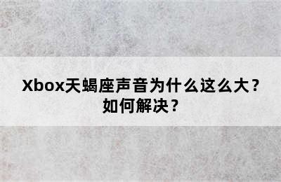 Xbox天蝎座声音为什么这么大？如何解决？